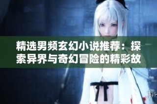精选男频玄幻小说推荐：探索异界与奇幻冒险的精彩故事