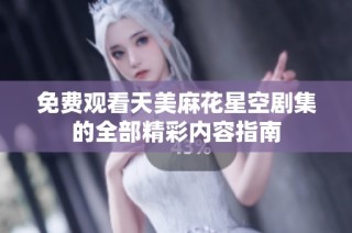 免费观看天美麻花星空剧集的全部精彩内容指南