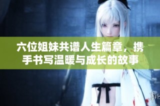 六位姐妹共谱人生篇章，携手书写温暖与成长的故事