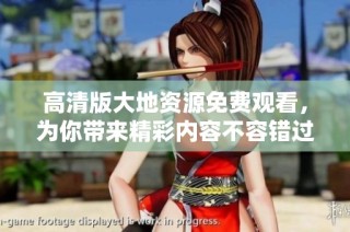 高清版大地资源免费观看，为你带来精彩内容不容错过
