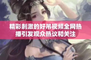 精彩刺激的好吊视频全网热播引发观众热议和关注