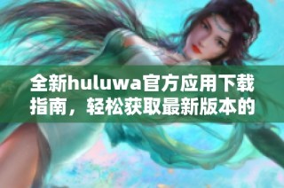 全新huluwa官方应用下载指南，轻松获取最新版本的巧妙方法