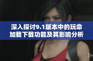 深入探讨9.1版本中的玩命加载下载功能及其影响分析