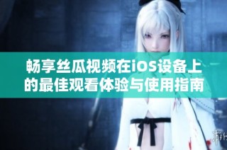 畅享丝瓜视频在iOS设备上的最佳观看体验与使用指南