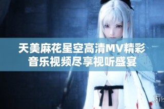 天美麻花星空高清MV精彩音乐视频尽享视听盛宴