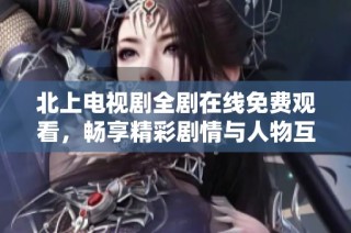 北上电视剧全剧在线免费观看，畅享精彩剧情与人物互动