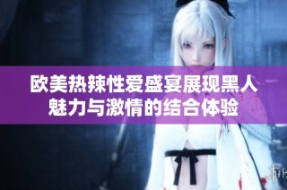欧美热辣性爱盛宴展现黑人魅力与激情的结合体验
