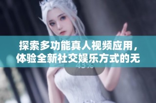 探索多功能真人视频应用，体验全新社交娱乐方式的无限乐趣