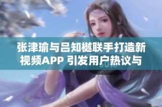 张津瑜与吕知樾联手打造新视频APP 引发用户热议与期待