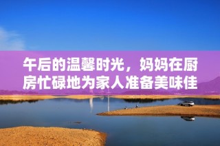 午后的温馨时光，妈妈在厨房忙碌地为家人准备美味佳肴