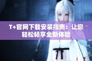 T+官网下载安装指南：让您轻松畅享全新体验