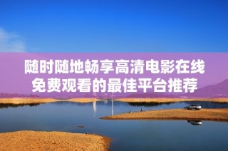 随时随地畅享高清电影在线免费观看的最佳平台推荐