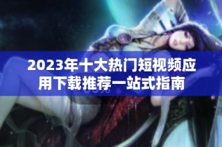 2023年十大热门短视频应用下载推荐一站式指南