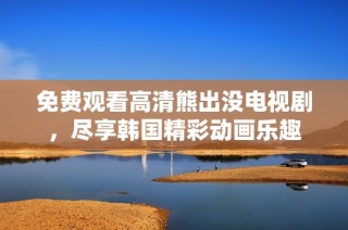 免费观看高清熊出没电视剧，尽享韩国精彩动画乐趣