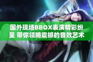 国外现场BBOX表演精彩纷呈 带你领略震撼的音效艺术魅力