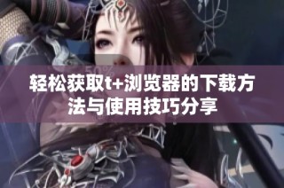 轻松获取t+浏览器的下载方法与使用技巧分享