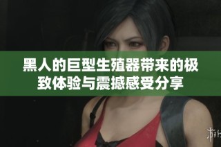 黑人的巨型生殖器带来的极致体验与震撼感受分享