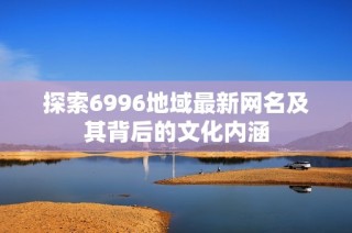 探索6996地域最新网名及其背后的文化内涵
