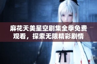 麻花天美星空剧集全季免费观看，探索无限精彩剧情
