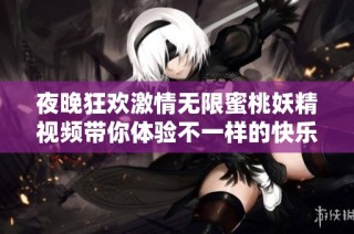 夜晚狂欢激情无限蜜桃妖精视频带你体验不一样的快乐时光