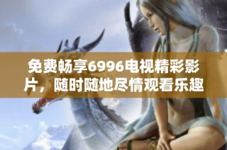 免费畅享6996电视精彩影片，随时随地尽情观看乐趣无限
