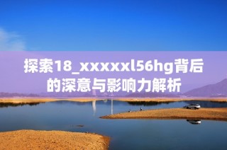 探索18_xxxxxl56hg背后的深意与影响力解析