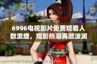 6996电视影片免费观看人数激增，观影热潮再掀波澜