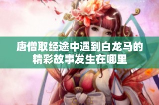 唐僧取经途中遇到白龙马的精彩故事发生在哪里