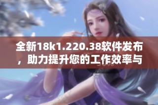 全新18k1.220.38软件发布，助力提升您的工作效率与体验