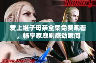 爱上继子母亲全集免费观看，畅享家庭剧感动瞬间