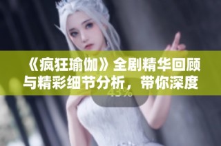 《疯狂瑜伽》全剧精华回顾与精彩细节分析，带你深度体验瑜伽之美