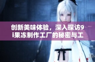 创新美味体验，深入探访9i果冻制作工厂的秘密与工艺