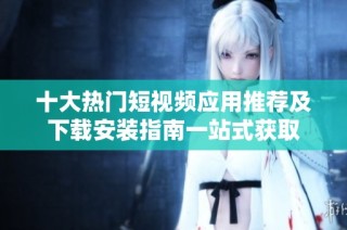 十大热门短视频应用推荐及下载安装指南一站式获取