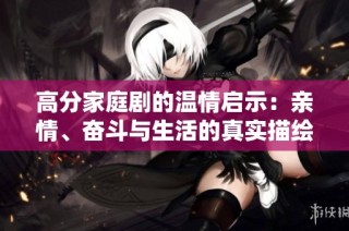 高分家庭剧的温情启示：亲情、奋斗与生活的真实描绘
