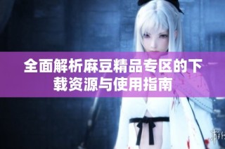 全面解析麻豆精品专区的下载资源与使用指南