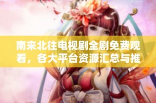 南来北往电视剧全剧免费观看，各大平台资源汇总与推荐