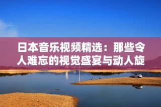 日本音乐视频精选：那些令人难忘的视觉盛宴与动人旋律
