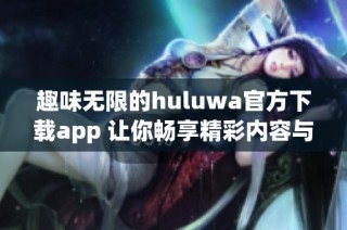 趣味无限的huluwa官方下载app 让你畅享精彩内容与互动体验