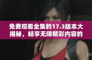 免费观看全集的17.3版本大揭秘，畅享无限精彩内容的最佳选择