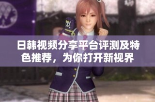 日韩视频分享平台评测及特色推荐，为你打开新视界