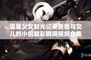 温馨父女时光记录爸爸与女儿的小包精彩瞬间视频合集