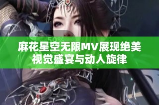 麻花星空无限MV展现绝美视觉盛宴与动人旋律