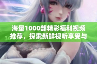 海量1000部精彩福利视频推荐，探索新鲜视听享受与刺激体验