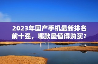 2023年国产手机最新排名前十强，哪款最值得购买？