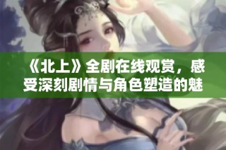 《北上》全剧在线观赏，感受深刻剧情与角色塑造的魅力