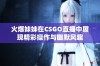 火爆妹妹在CSGO直播中展现精彩操作与幽默风趣