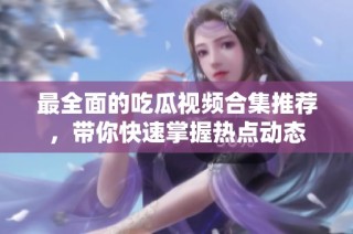 最全面的吃瓜视频合集推荐，带你快速掌握热点动态