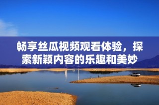 畅享丝瓜视频观看体验，探索新颖内容的乐趣和美妙