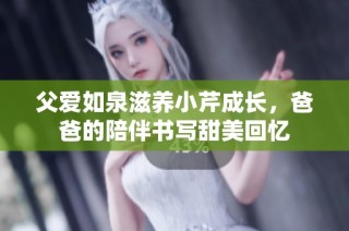 父爱如泉滋养小芹成长，爸爸的陪伴书写甜美回忆