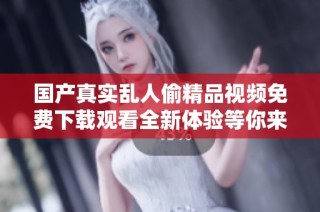 国产真实乱人偷精品视频免费下载观看全新体验等你来探索